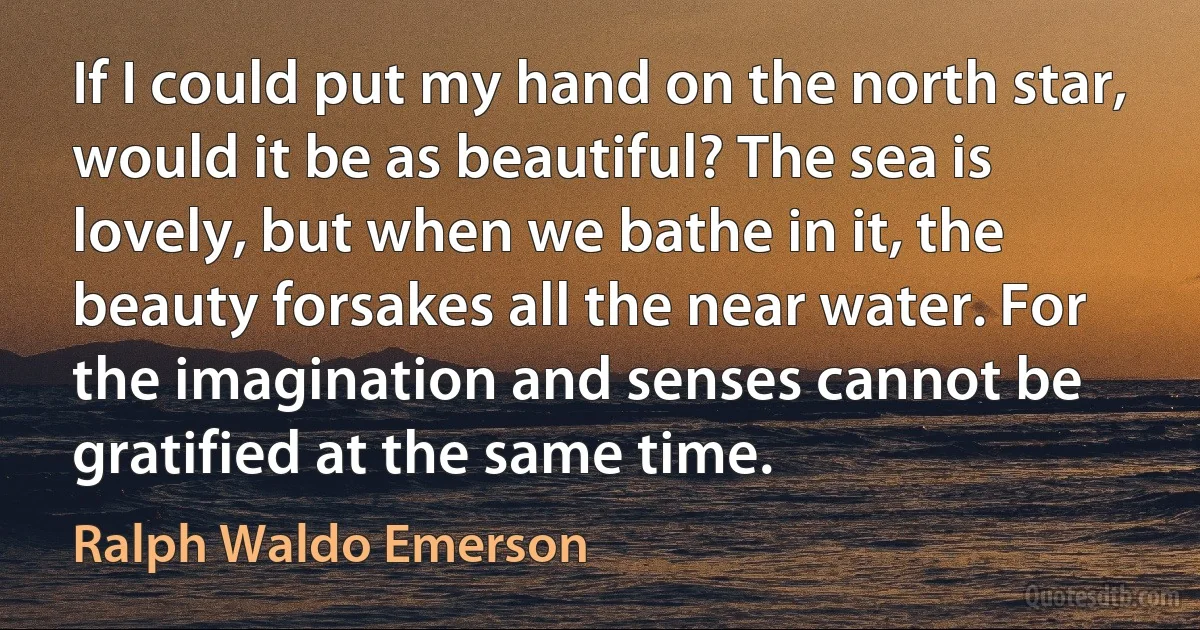 If I could put my hand on the north star, would it be as beautiful? The sea is lovely, but when we bathe in it, the beauty forsakes all the near water. For the imagination and senses cannot be gratified at the same time. (Ralph Waldo Emerson)