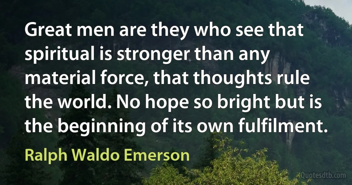 Great men are they who see that spiritual is stronger than any material force, that thoughts rule the world. No hope so bright but is the beginning of its own fulfilment. (Ralph Waldo Emerson)