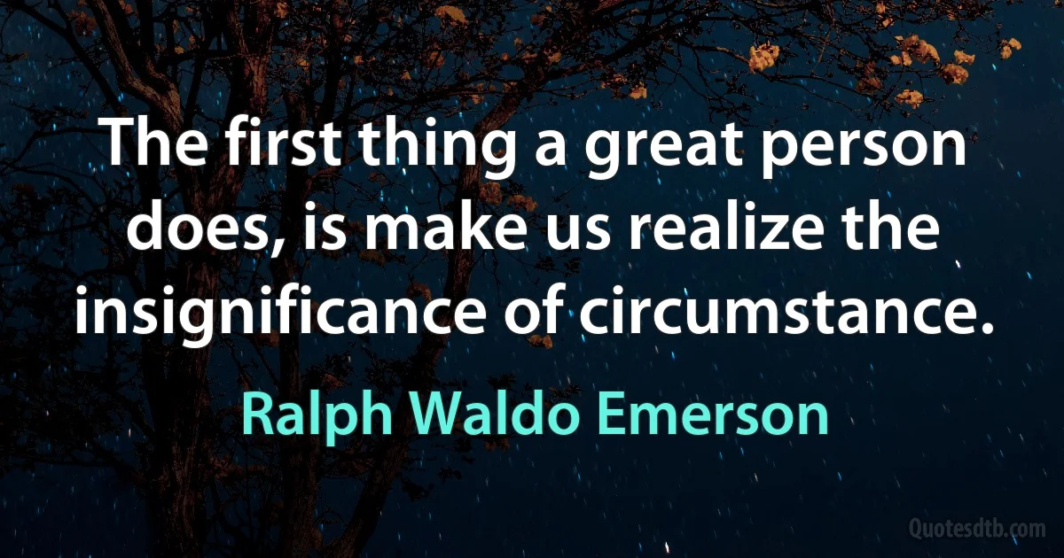 The first thing a great person does, is make us realize the insignificance of circumstance. (Ralph Waldo Emerson)