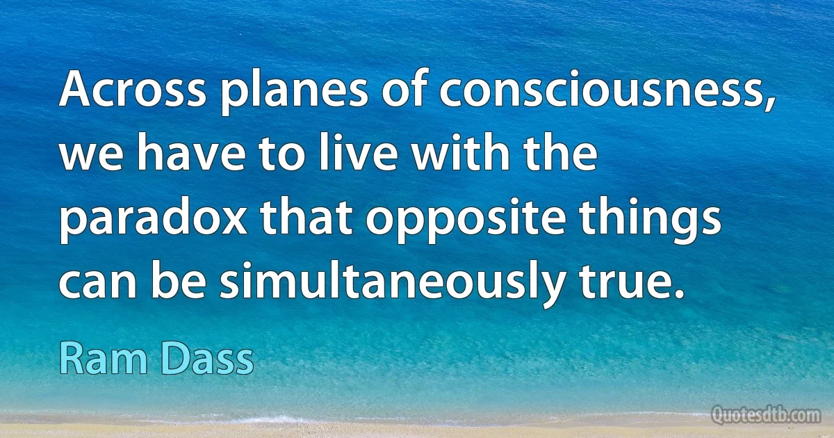 Across planes of consciousness, we have to live with the paradox that opposite things can be simultaneously true. (Ram Dass)