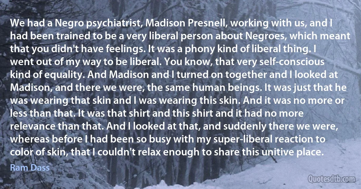 We had a Negro psychiatrist, Madison Presnell, working with us, and I had been trained to be a very liberal person about Negroes, which meant that you didn't have feelings. It was a phony kind of liberal thing. I went out of my way to be liberal. You know, that very self-conscious kind of equality. And Madison and I turned on together and I looked at Madison, and there we were, the same human beings. It was just that he was wearing that skin and I was wearing this skin. And it was no more or less than that. It was that shirt and this shirt and it had no more relevance than that. And I looked at that, and suddenly there we were, whereas before I had been so busy with my super-liberal reaction to color of skin, that I couldn't relax enough to share this unitive place. (Ram Dass)