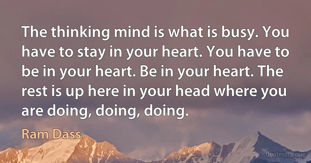 The thinking mind is what is busy. You have to stay in your heart. You have to be in your heart. Be in your heart. The rest is up here in your head where you are doing, doing, doing. (Ram Dass)