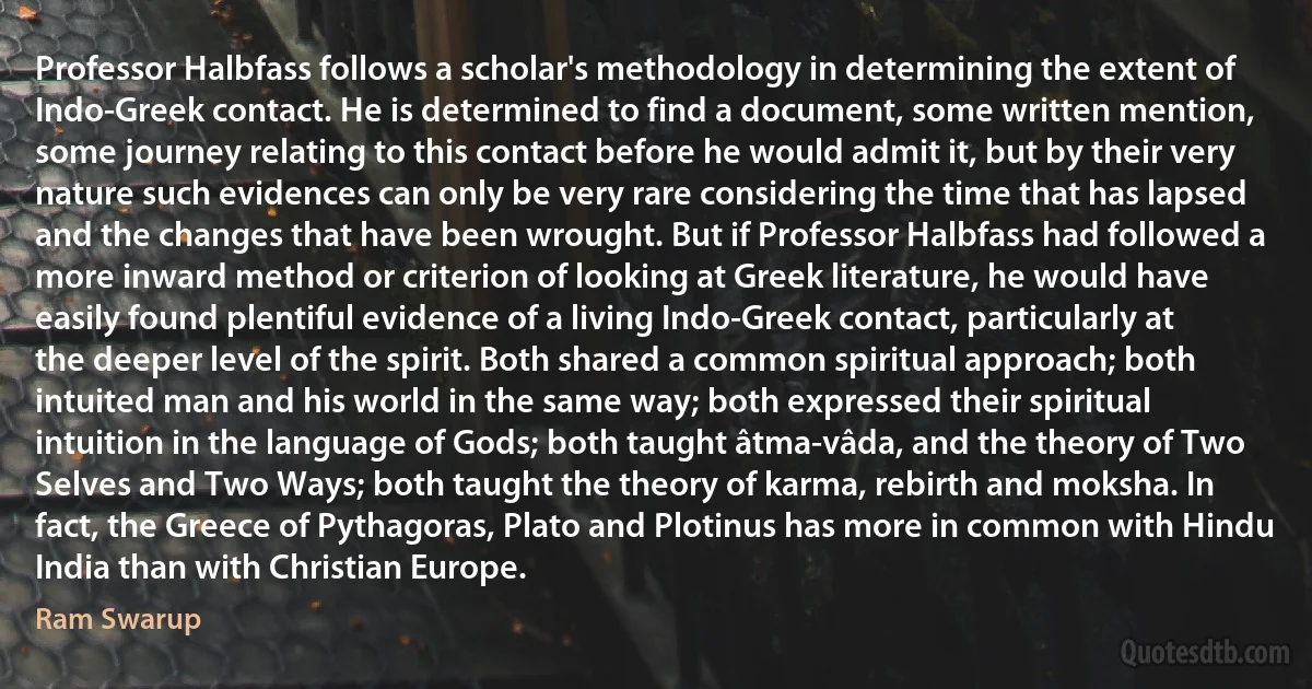 Professor Halbfass follows a scholar's methodology in determining the extent of Indo-Greek contact. He is determined to find a document, some written mention, some journey relating to this contact before he would admit it, but by their very nature such evidences can only be very rare considering the time that has lapsed and the changes that have been wrought. But if Professor Halbfass had followed a more inward method or criterion of looking at Greek literature, he would have easily found plentiful evidence of a living Indo-Greek contact, particularly at the deeper level of the spirit. Both shared a common spiritual approach; both intuited man and his world in the same way; both expressed their spiritual intuition in the language of Gods; both taught âtma-vâda, and the theory of Two Selves and Two Ways; both taught the theory of karma, rebirth and moksha. In fact, the Greece of Pythagoras, Plato and Plotinus has more in common with Hindu India than with Christian Europe. (Ram Swarup)