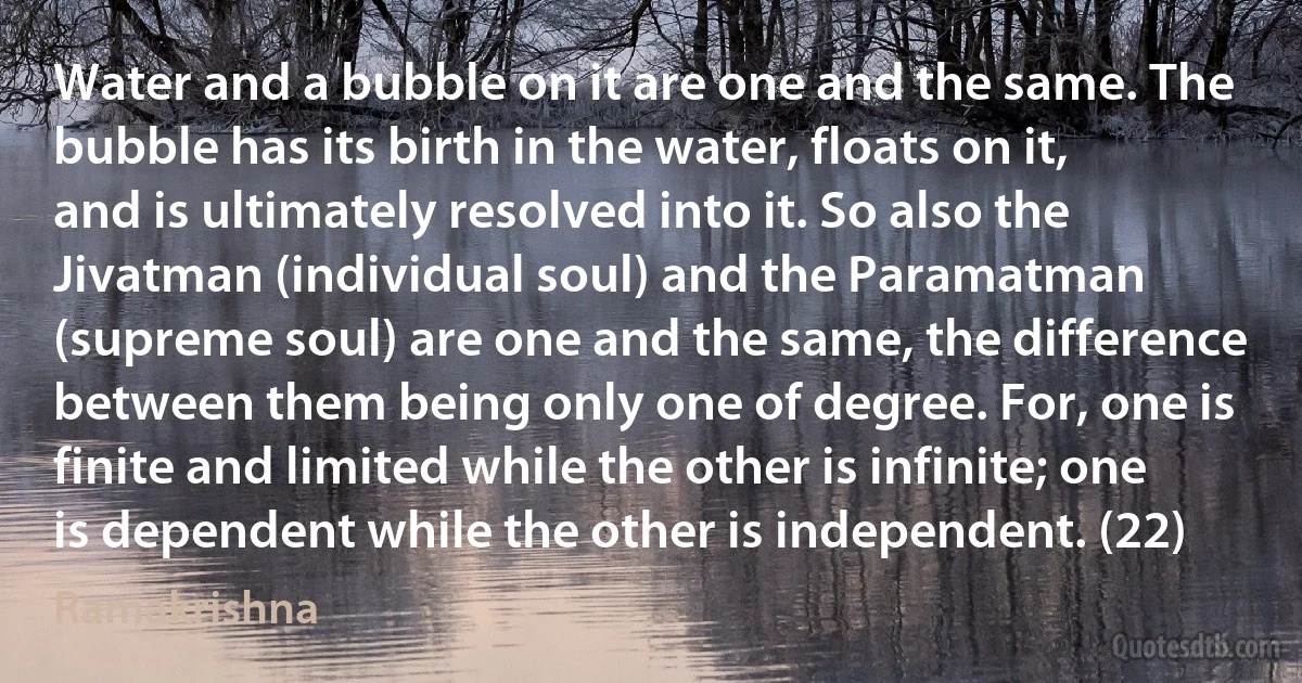 Water and a bubble on it are one and the same. The bubble has its birth in the water, floats on it, and is ultimately resolved into it. So also the Jivatman (individual soul) and the Paramatman (supreme soul) are one and the same, the difference between them being only one of degree. For, one is finite and limited while the other is infinite; one is dependent while the other is independent. (22) (Ramakrishna)