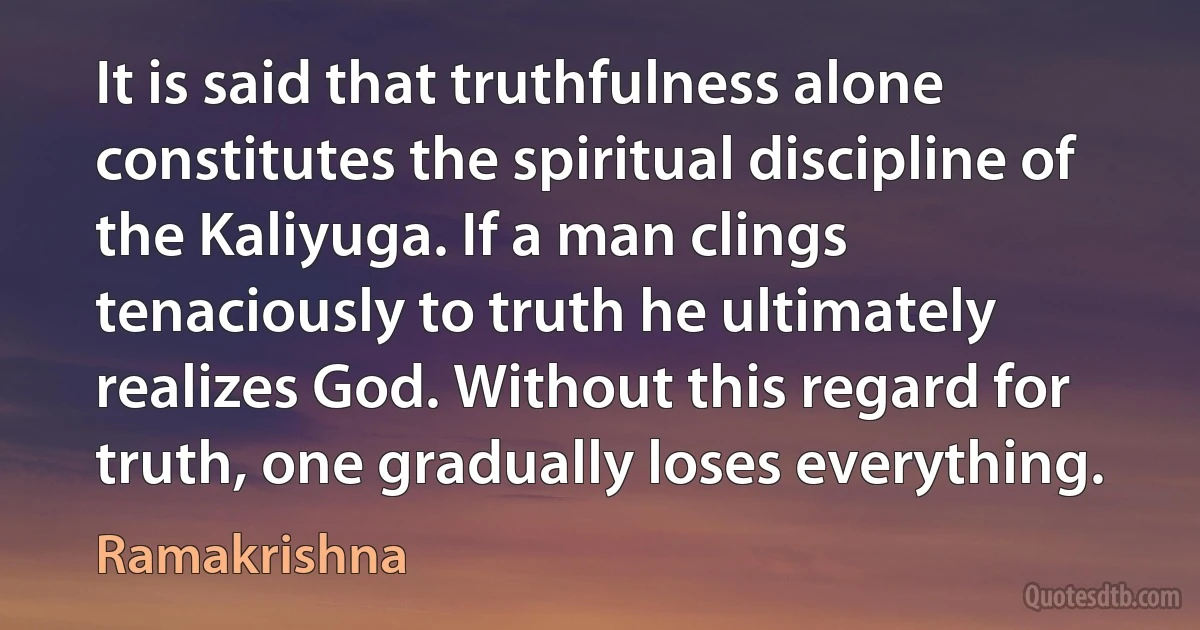 It is said that truthfulness alone constitutes the spiritual discipline of the Kaliyuga. If a man clings tenaciously to truth he ultimately realizes God. Without this regard for truth, one gradually loses everything. (Ramakrishna)