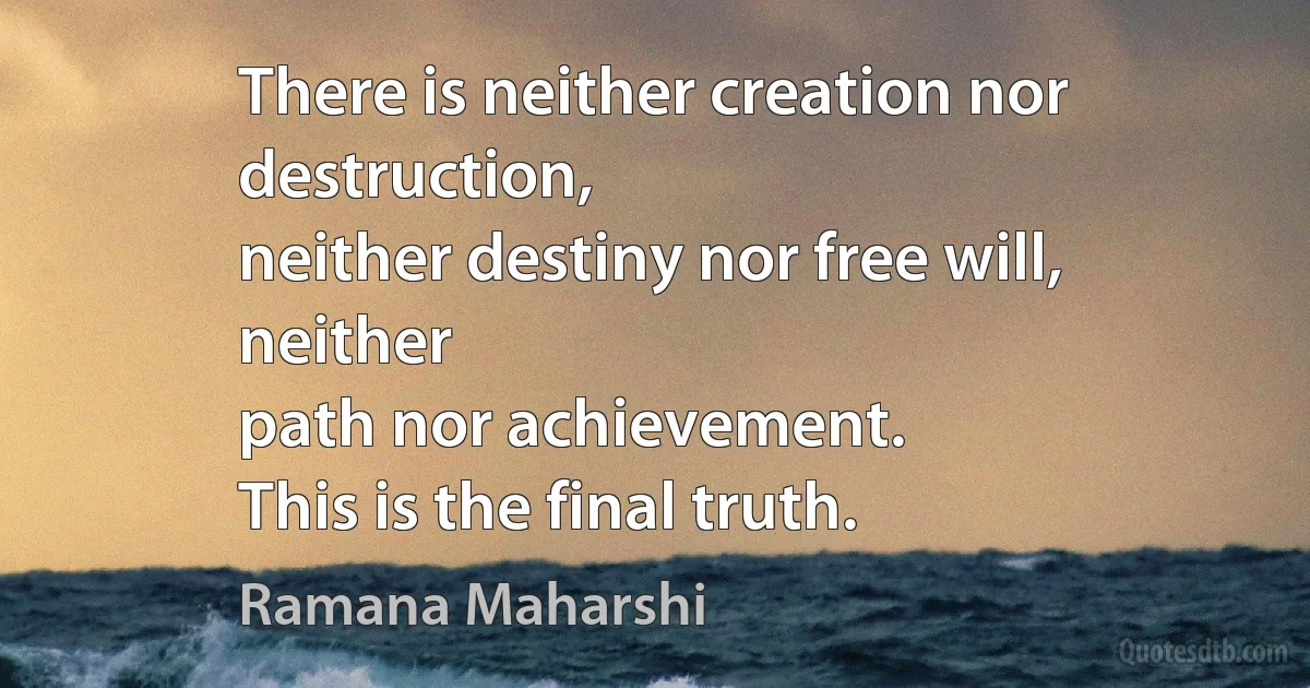 There is neither creation nor destruction,
neither destiny nor free will, neither
path nor achievement.
This is the final truth. (Ramana Maharshi)