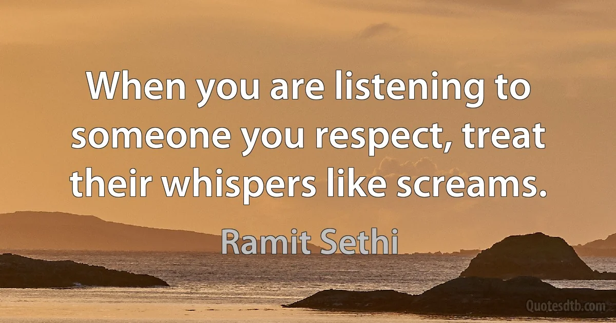 When you are listening to someone you respect, treat their whispers like screams. (Ramit Sethi)