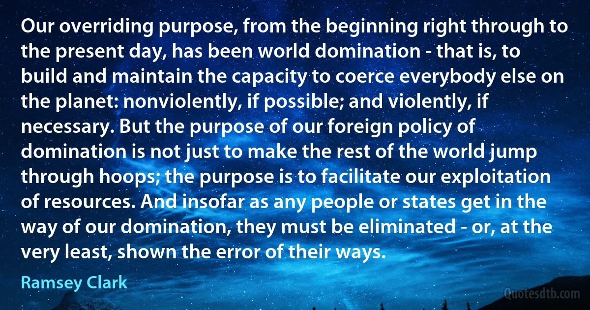 Our overriding purpose, from the beginning right through to the present day, has been world domination - that is, to build and maintain the capacity to coerce everybody else on the planet: nonviolently, if possible; and violently, if necessary. But the purpose of our foreign policy of domination is not just to make the rest of the world jump through hoops; the purpose is to facilitate our exploitation of resources. And insofar as any people or states get in the way of our domination, they must be eliminated - or, at the very least, shown the error of their ways. (Ramsey Clark)