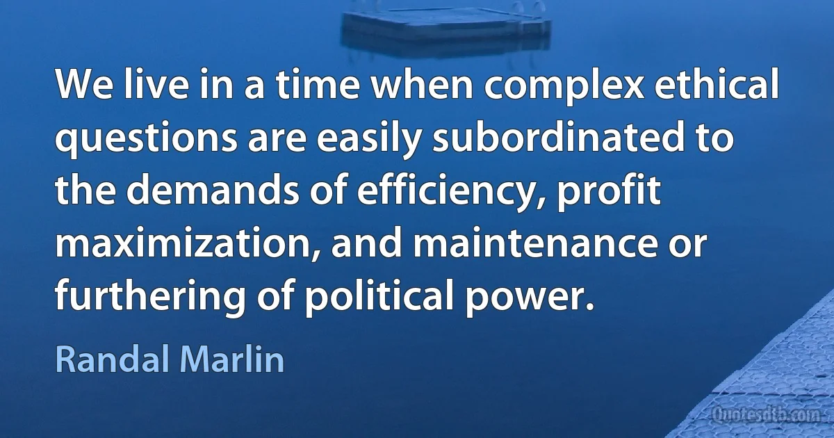 We live in a time when complex ethical questions are easily subordinated to the demands of efficiency, profit maximization, and maintenance or furthering of political power. (Randal Marlin)