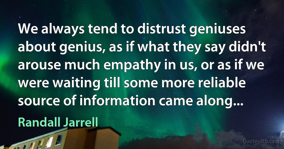 We always tend to distrust geniuses about genius, as if what they say didn't arouse much empathy in us, or as if we were waiting till some more reliable source of information came along... (Randall Jarrell)