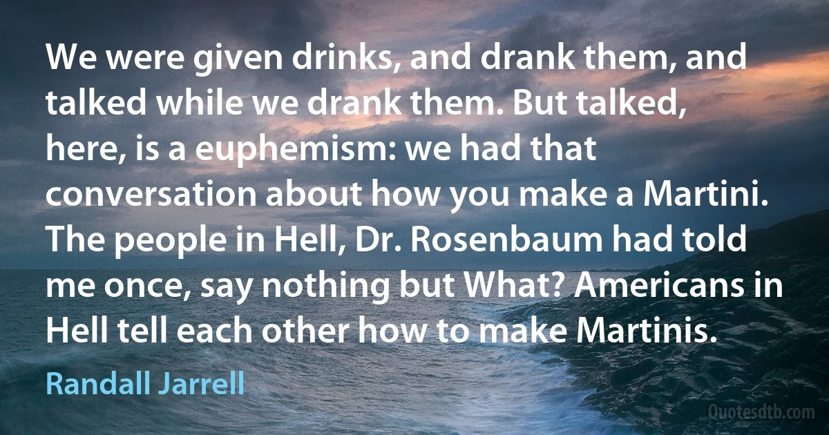 We were given drinks, and drank them, and talked while we drank them. But talked, here, is a euphemism: we had that conversation about how you make a Martini. The people in Hell, Dr. Rosenbaum had told me once, say nothing but What? Americans in Hell tell each other how to make Martinis. (Randall Jarrell)