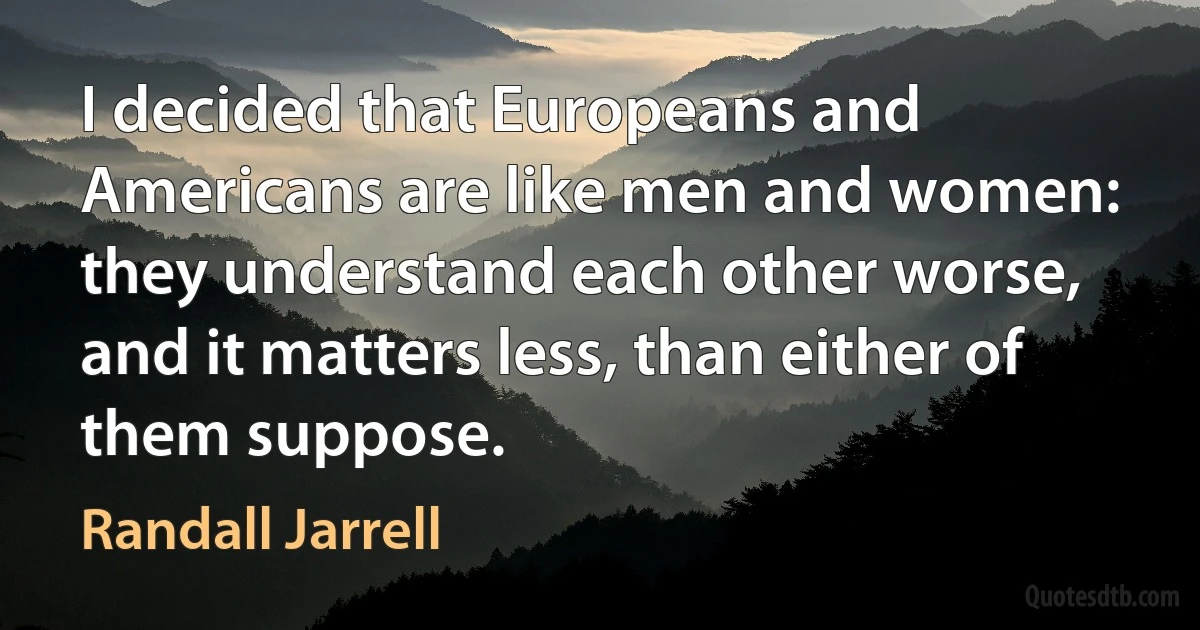 I decided that Europeans and Americans are like men and women: they understand each other worse, and it matters less, than either of them suppose. (Randall Jarrell)