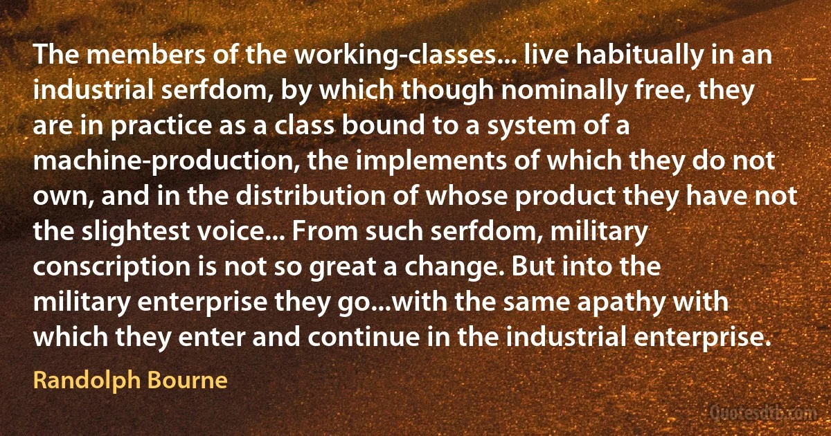 The members of the working-classes... live habitually in an industrial serfdom, by which though nominally free, they are in practice as a class bound to a system of a machine-production, the implements of which they do not own, and in the distribution of whose product they have not the slightest voice... From such serfdom, military conscription is not so great a change. But into the military enterprise they go...with the same apathy with which they enter and continue in the industrial enterprise. (Randolph Bourne)