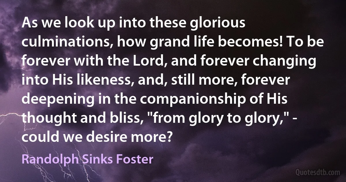 As we look up into these glorious culminations, how grand life becomes! To be forever with the Lord, and forever changing into His likeness, and, still more, forever deepening in the companionship of His thought and bliss, "from glory to glory," - could we desire more? (Randolph Sinks Foster)