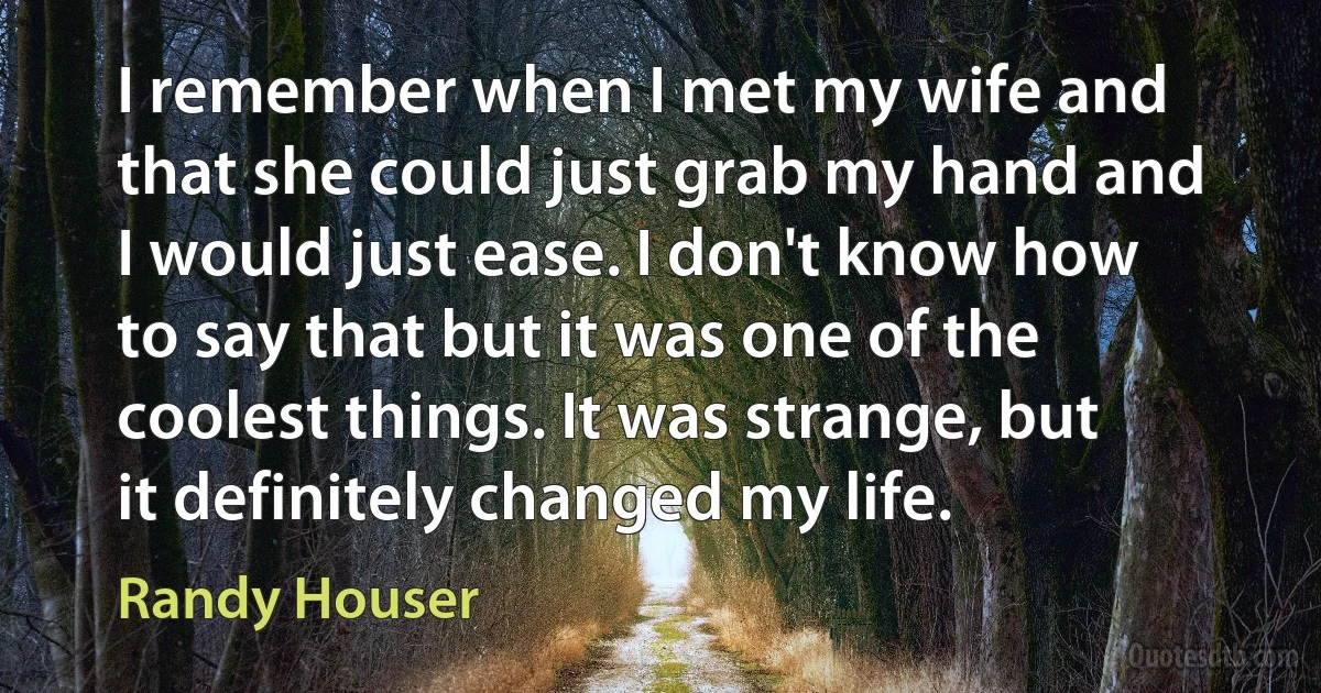 I remember when I met my wife and that she could just grab my hand and I would just ease. I don't know how to say that but it was one of the coolest things. It was strange, but it definitely changed my life. (Randy Houser)