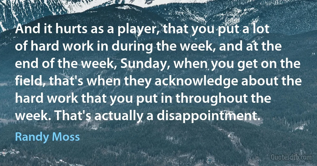 And it hurts as a player, that you put a lot of hard work in during the week, and at the end of the week, Sunday, when you get on the field, that's when they acknowledge about the hard work that you put in throughout the week. That's actually a disappointment. (Randy Moss)