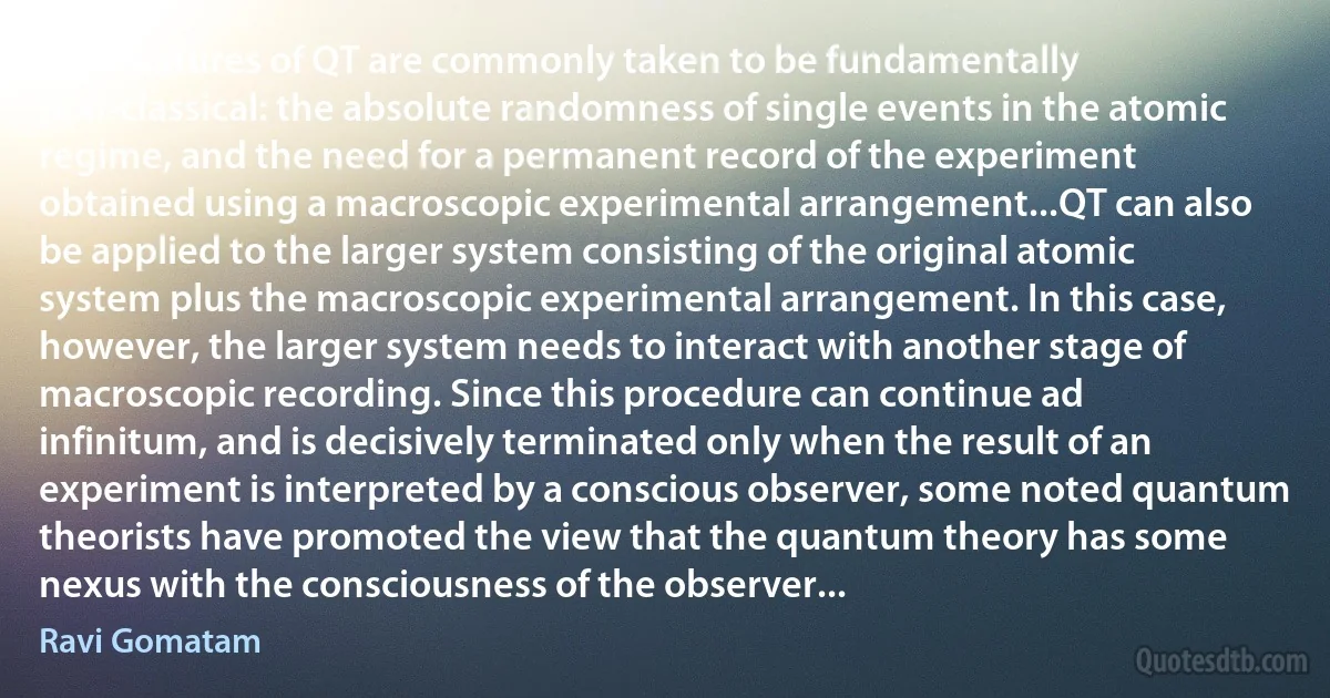 Two features of QT are commonly taken to be fundamentally non-classical: the absolute randomness of single events in the atomic regime, and the need for a permanent record of the experiment obtained using a macroscopic experimental arrangement...QT can also be applied to the larger system consisting of the original atomic system plus the macroscopic experimental arrangement. In this case, however, the larger system needs to interact with another stage of macroscopic recording. Since this procedure can continue ad infinitum, and is decisively terminated only when the result of an experiment is interpreted by a conscious observer, some noted quantum theorists have promoted the view that the quantum theory has some nexus with the consciousness of the observer... (Ravi Gomatam)