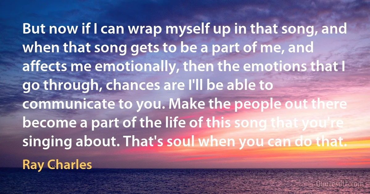 But now if I can wrap myself up in that song, and when that song gets to be a part of me, and affects me emotionally, then the emotions that I go through, chances are I'll be able to communicate to you. Make the people out there become a part of the life of this song that you're singing about. That's soul when you can do that. (Ray Charles)