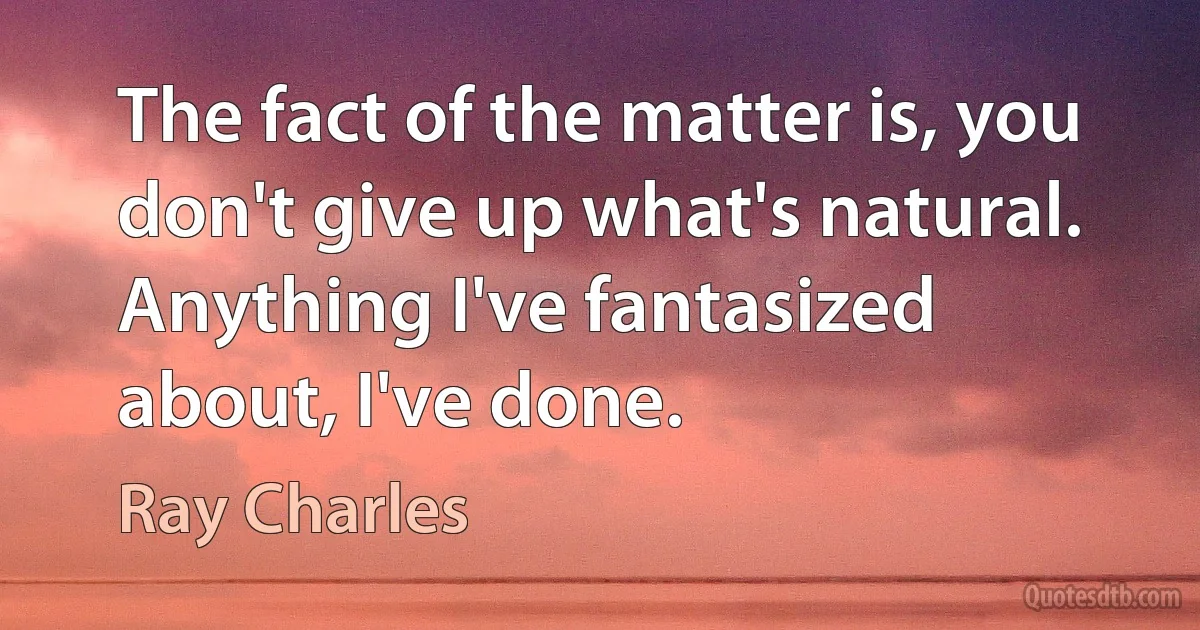 The fact of the matter is, you don't give up what's natural. Anything I've fantasized about, I've done. (Ray Charles)