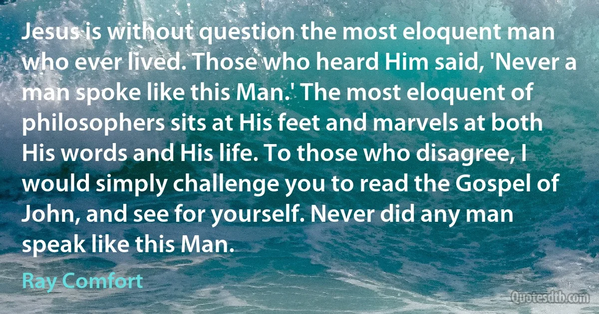 Jesus is without question the most eloquent man who ever lived. Those who heard Him said, 'Never a man spoke like this Man.' The most eloquent of philosophers sits at His feet and marvels at both His words and His life. To those who disagree, I would simply challenge you to read the Gospel of John, and see for yourself. Never did any man speak like this Man. (Ray Comfort)