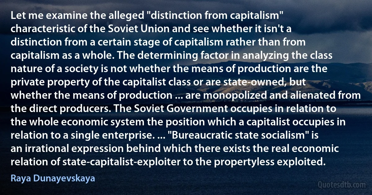 Let me examine the alleged "distinction from capitalism" characteristic of the Soviet Union and see whether it isn't a distinction from a certain stage of capitalism rather than from capitalism as a whole. The determining factor in analyzing the class nature of a society is not whether the means of production are the private property of the capitalist class or are state-owned, but whether the means of production ... are monopolized and alienated from the direct producers. The Soviet Government occupies in relation to the whole economic system the position which a capitalist occupies in relation to a single enterprise. ... "Bureaucratic state socialism" is an irrational expression behind which there exists the real economic relation of state-capitalist-exploiter to the propertyless exploited. (Raya Dunayevskaya)