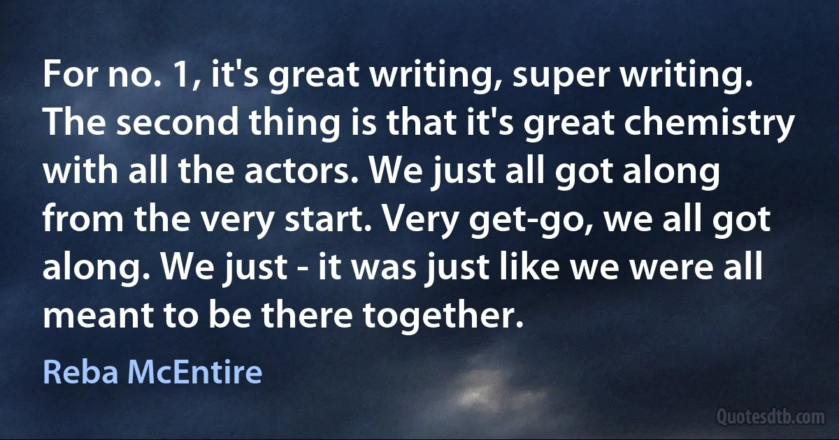 For no. 1, it's great writing, super writing. The second thing is that it's great chemistry with all the actors. We just all got along from the very start. Very get-go, we all got along. We just - it was just like we were all meant to be there together. (Reba McEntire)