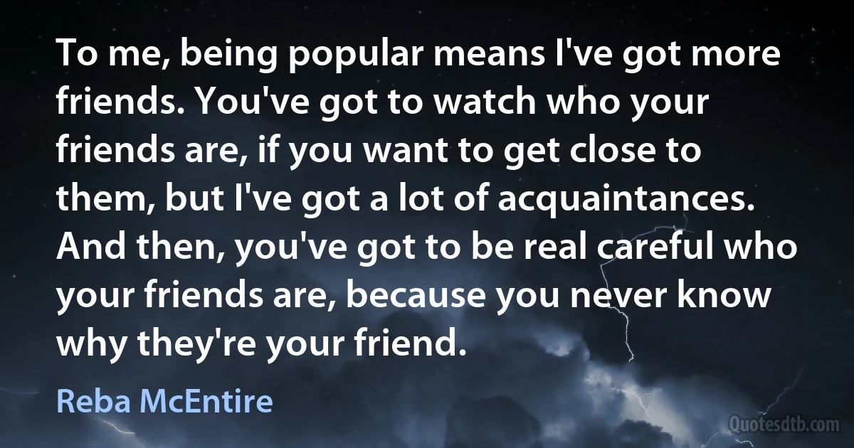 To me, being popular means I've got more friends. You've got to watch who your friends are, if you want to get close to them, but I've got a lot of acquaintances. And then, you've got to be real careful who your friends are, because you never know why they're your friend. (Reba McEntire)