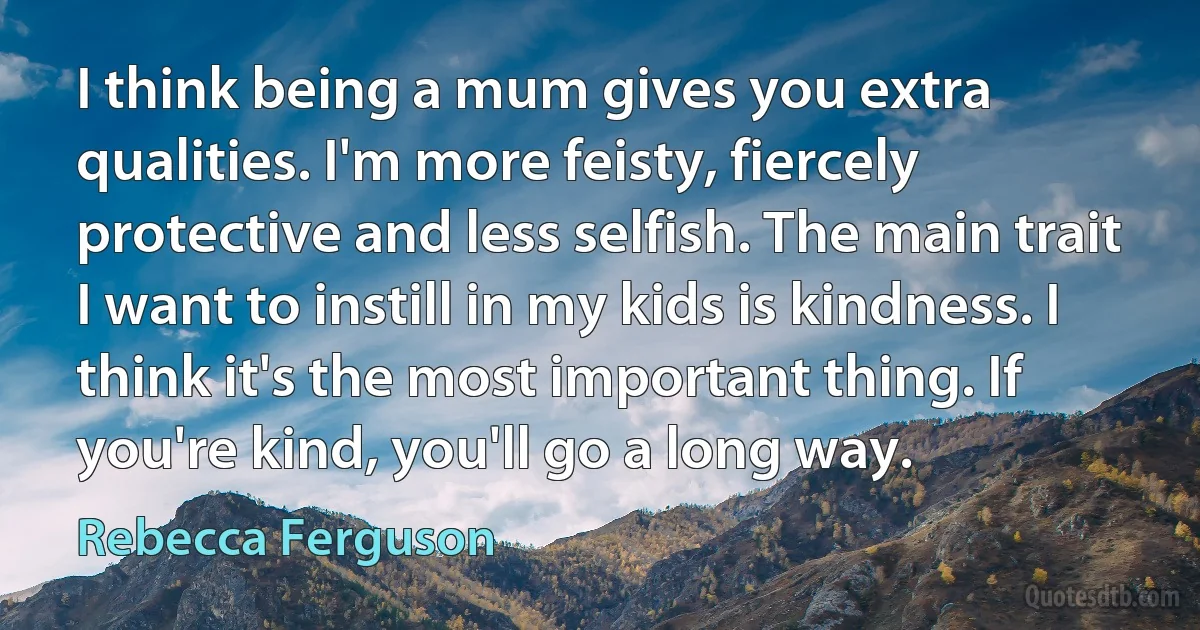 I think being a mum gives you extra qualities. I'm more feisty, fiercely protective and less selfish. The main trait I want to instill in my kids is kindness. I think it's the most important thing. If you're kind, you'll go a long way. (Rebecca Ferguson)