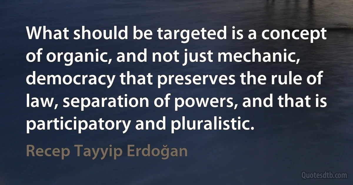 What should be targeted is a concept of organic, and not just mechanic, democracy that preserves the rule of law, separation of powers, and that is participatory and pluralistic. (Recep Tayyip Erdoğan)