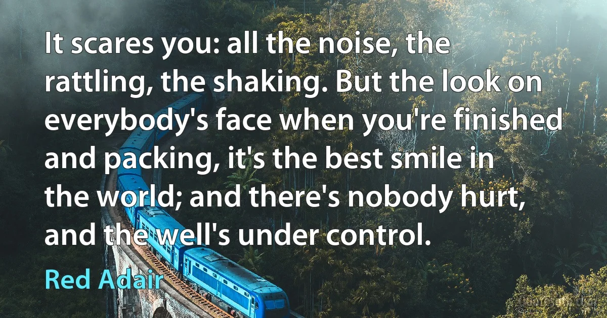 It scares you: all the noise, the rattling, the shaking. But the look on everybody's face when you're finished and packing, it's the best smile in the world; and there's nobody hurt, and the well's under control. (Red Adair)