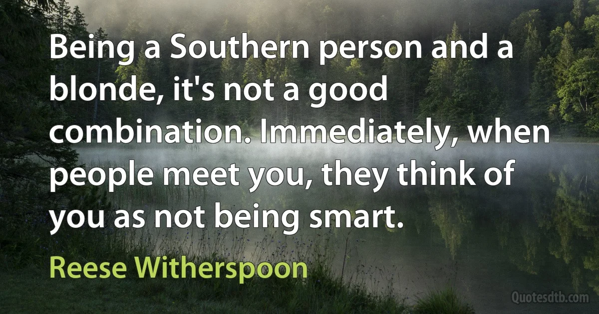 Being a Southern person and a blonde, it's not a good combination. Immediately, when people meet you, they think of you as not being smart. (Reese Witherspoon)