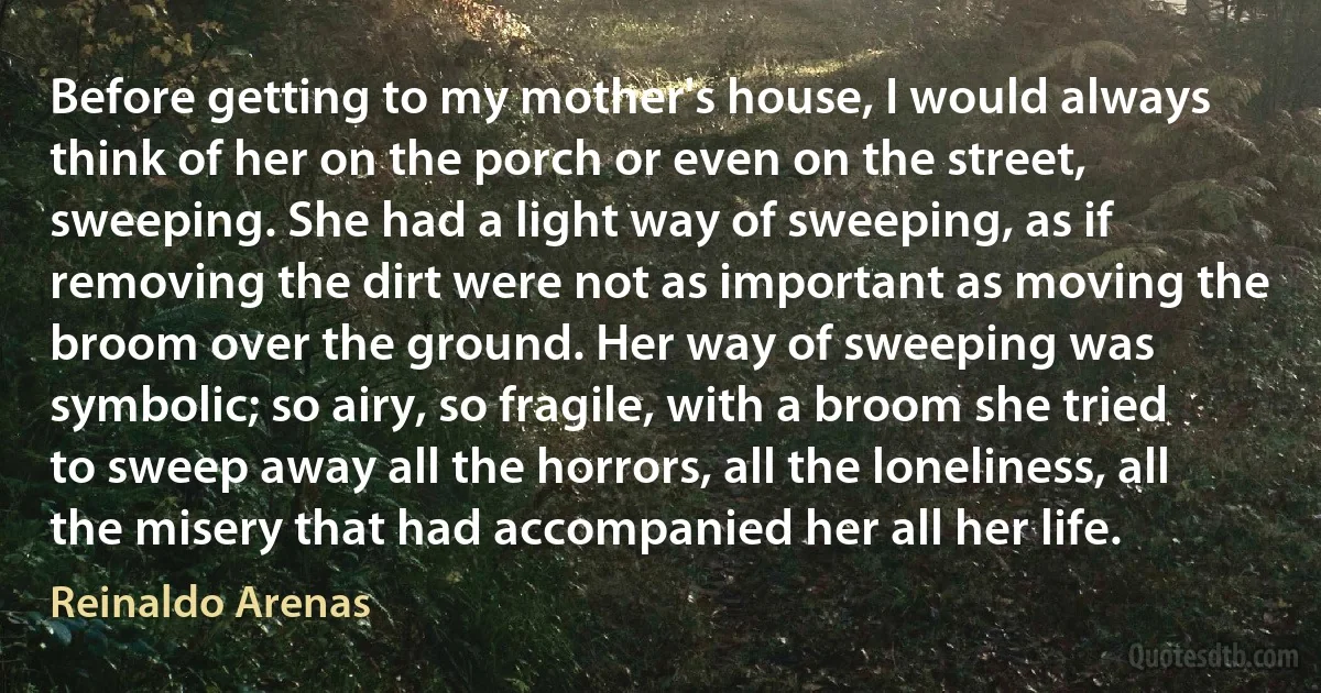 Before getting to my mother's house, I would always think of her on the porch or even on the street, sweeping. She had a light way of sweeping, as if removing the dirt were not as important as moving the broom over the ground. Her way of sweeping was symbolic; so airy, so fragile, with a broom she tried to sweep away all the horrors, all the loneliness, all the misery that had accompanied her all her life. (Reinaldo Arenas)