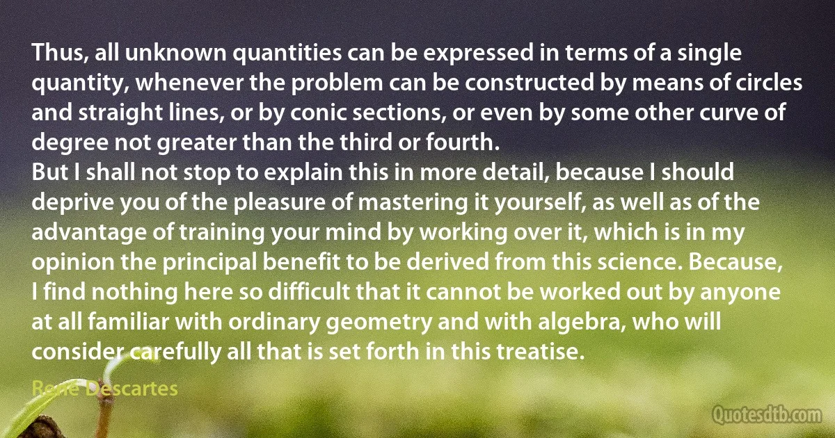 Thus, all unknown quantities can be expressed in terms of a single quantity, whenever the problem can be constructed by means of circles and straight lines, or by conic sections, or even by some other curve of degree not greater than the third or fourth.
But I shall not stop to explain this in more detail, because I should deprive you of the pleasure of mastering it yourself, as well as of the advantage of training your mind by working over it, which is in my opinion the principal benefit to be derived from this science. Because, I find nothing here so difficult that it cannot be worked out by anyone at all familiar with ordinary geometry and with algebra, who will consider carefully all that is set forth in this treatise. (René Descartes)