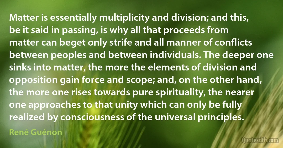 Matter is essentially multiplicity and division; and this, be it said in passing, is why all that proceeds from matter can beget only strife and all manner of conflicts between peoples and between individuals. The deeper one sinks into matter, the more the elements of division and opposition gain force and scope; and, on the other hand, the more one rises towards pure spirituality, the nearer one approaches to that unity which can only be fully realized by consciousness of the universal principles. (René Guénon)