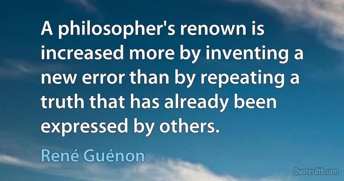 A philosopher's renown is increased more by inventing a new error than by repeating a truth that has already been expressed by others. (René Guénon)