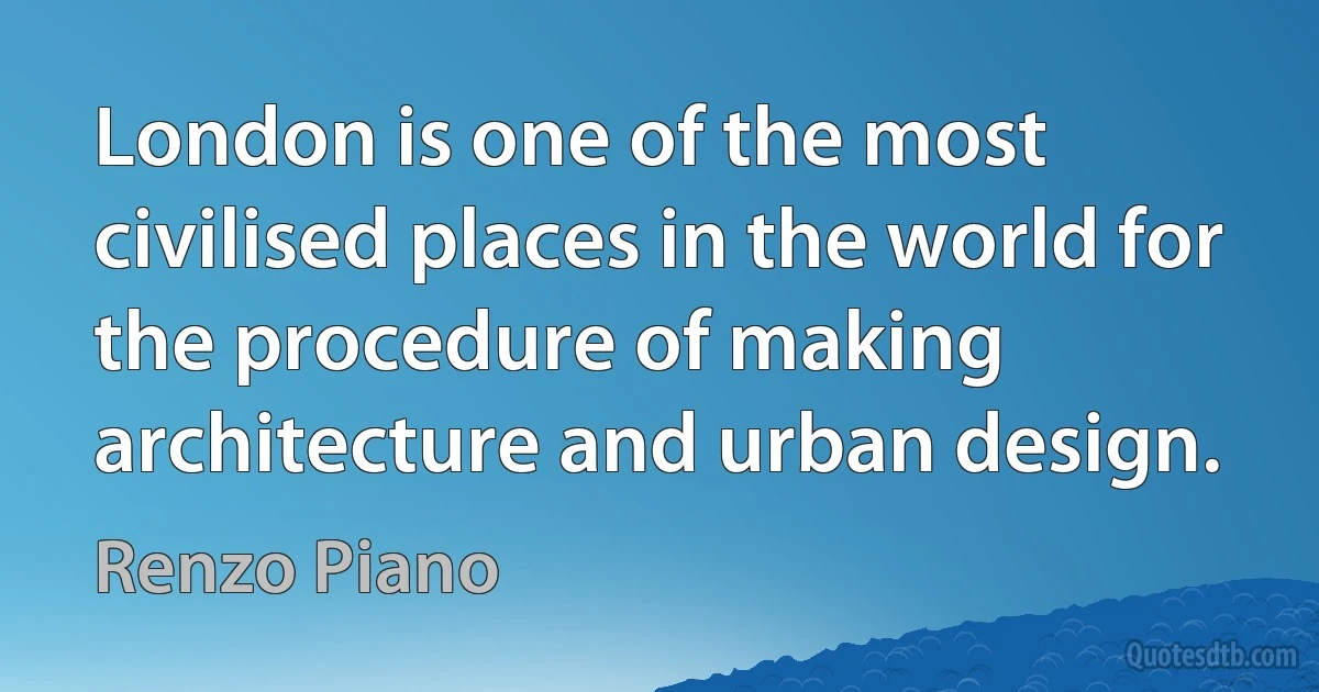 London is one of the most civilised places in the world for the procedure of making architecture and urban design. (Renzo Piano)