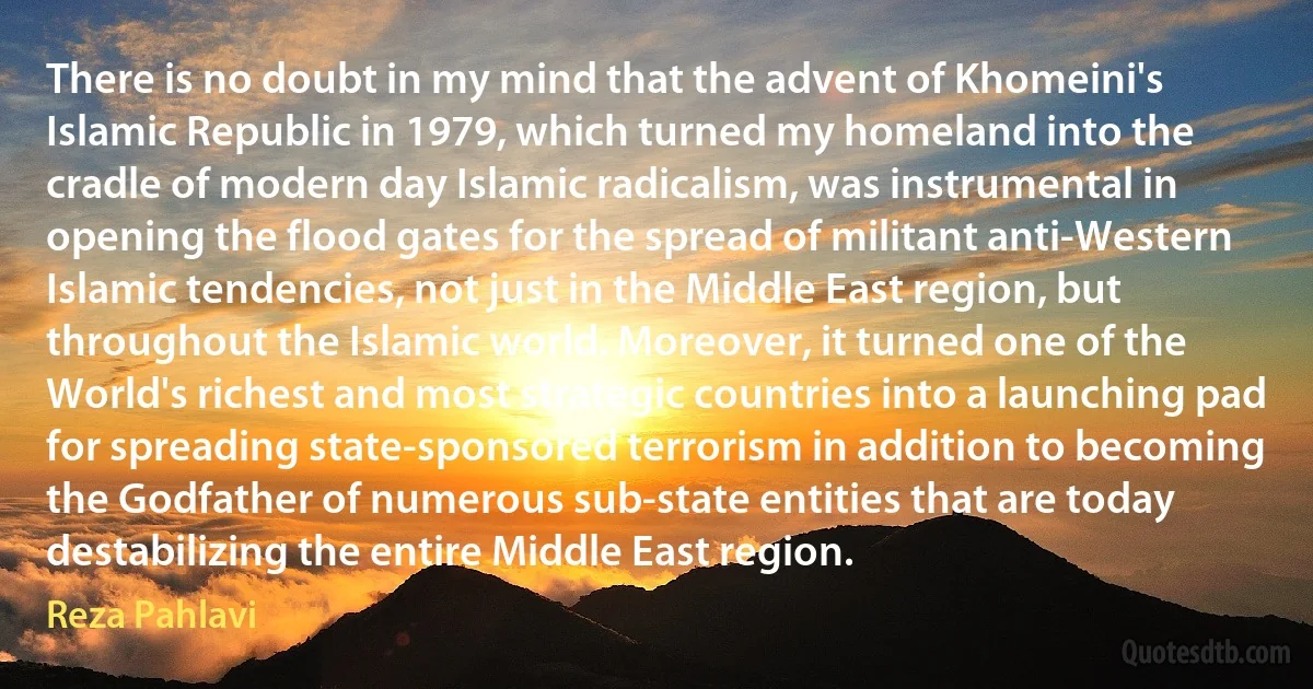 There is no doubt in my mind that the advent of Khomeini's Islamic Republic in 1979, which turned my homeland into the cradle of modern day Islamic radicalism, was instrumental in opening the flood gates for the spread of militant anti-Western Islamic tendencies, not just in the Middle East region, but throughout the Islamic world. Moreover, it turned one of the World's richest and most strategic countries into a launching pad for spreading state-sponsored terrorism in addition to becoming the Godfather of numerous sub-state entities that are today destabilizing the entire Middle East region. (Reza Pahlavi)