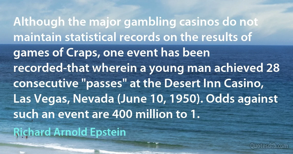 Although the major gambling casinos do not maintain statistical records on the results of games of Craps, one event has been recorded-that wherein a young man achieved 28 consecutive "passes" at the Desert Inn Casino, Las Vegas, Nevada (June 10, 1950). Odds against such an event are 400 million to 1. (Richard Arnold Epstein)