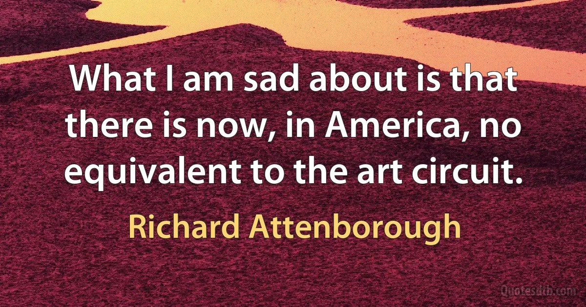 What I am sad about is that there is now, in America, no equivalent to the art circuit. (Richard Attenborough)