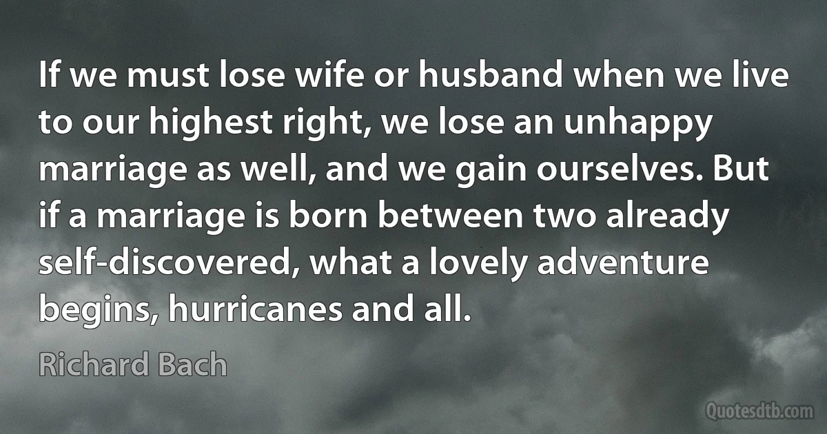 If we must lose wife or husband when we live to our highest right, we lose an unhappy marriage as well, and we gain ourselves. But if a marriage is born between two already self-discovered, what a lovely adventure begins, hurricanes and all. (Richard Bach)