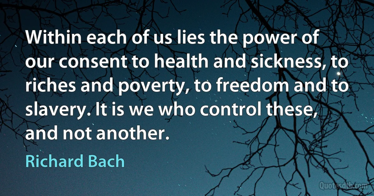 Within each of us lies the power of our consent to health and sickness, to riches and poverty, to freedom and to slavery. It is we who control these, and not another. (Richard Bach)