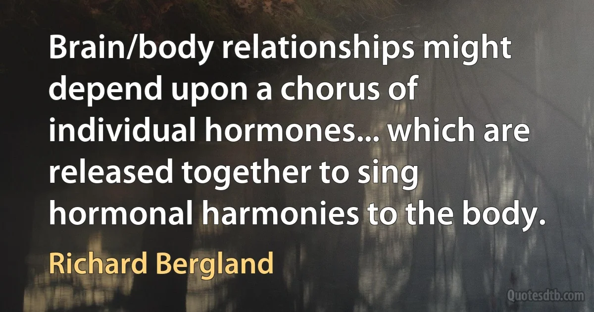 Brain/body relationships might depend upon a chorus of individual hormones... which are released together to sing hormonal harmonies to the body. (Richard Bergland)