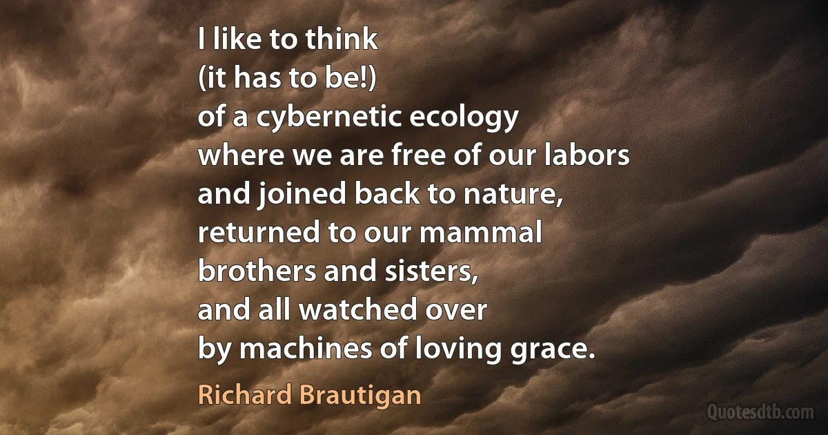 I like to think
(it has to be!)
of a cybernetic ecology
where we are free of our labors
and joined back to nature,
returned to our mammal
brothers and sisters,
and all watched over
by machines of loving grace. (Richard Brautigan)