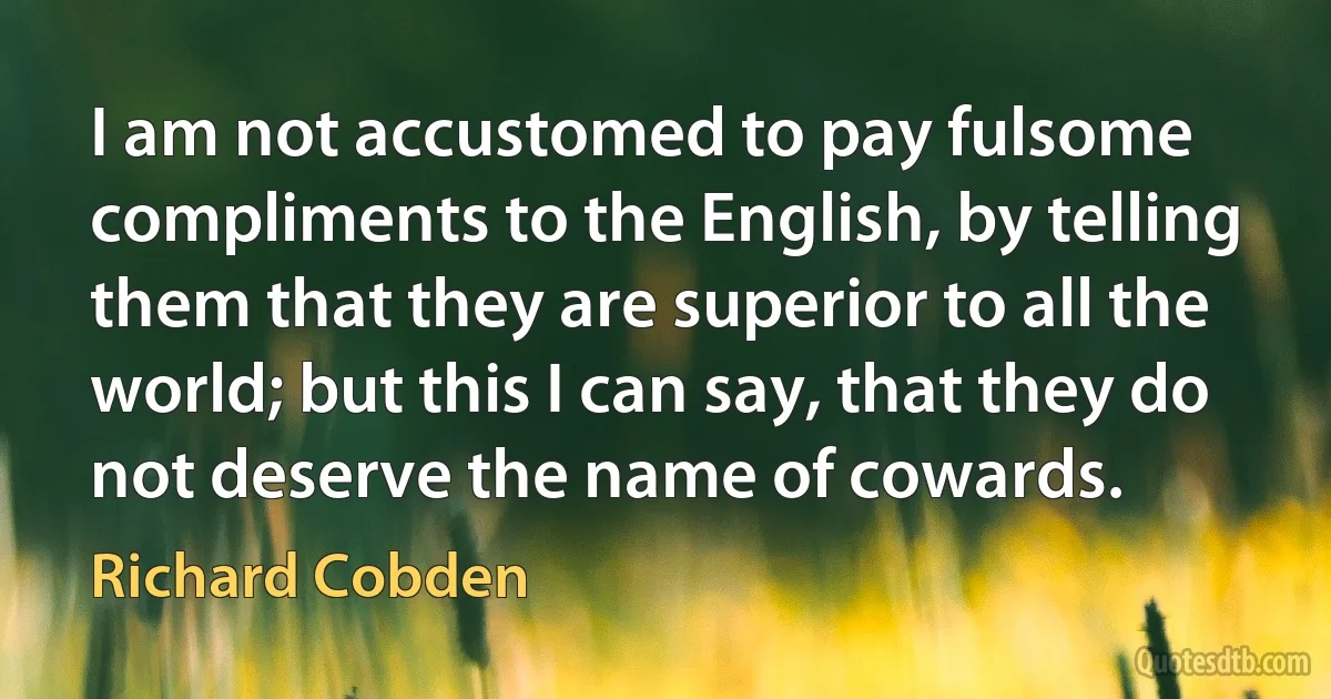 I am not accustomed to pay fulsome compliments to the English, by telling them that they are superior to all the world; but this I can say, that they do not deserve the name of cowards. (Richard Cobden)