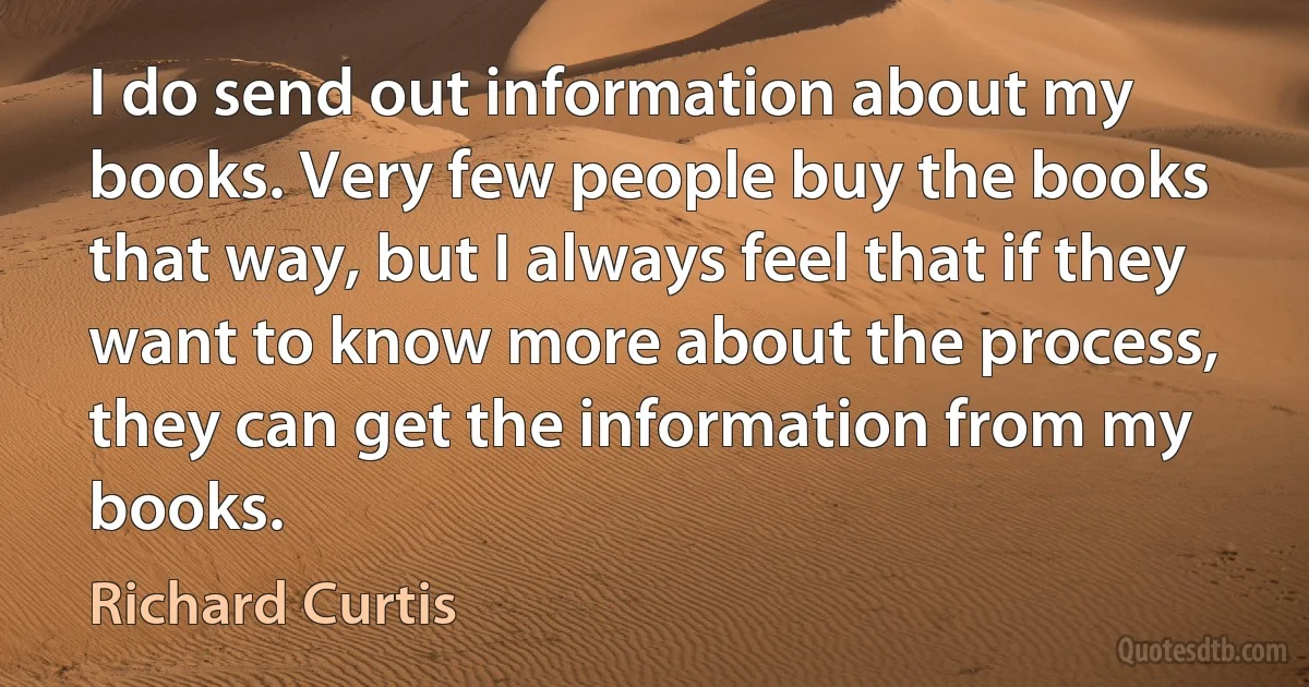 I do send out information about my books. Very few people buy the books that way, but I always feel that if they want to know more about the process, they can get the information from my books. (Richard Curtis)