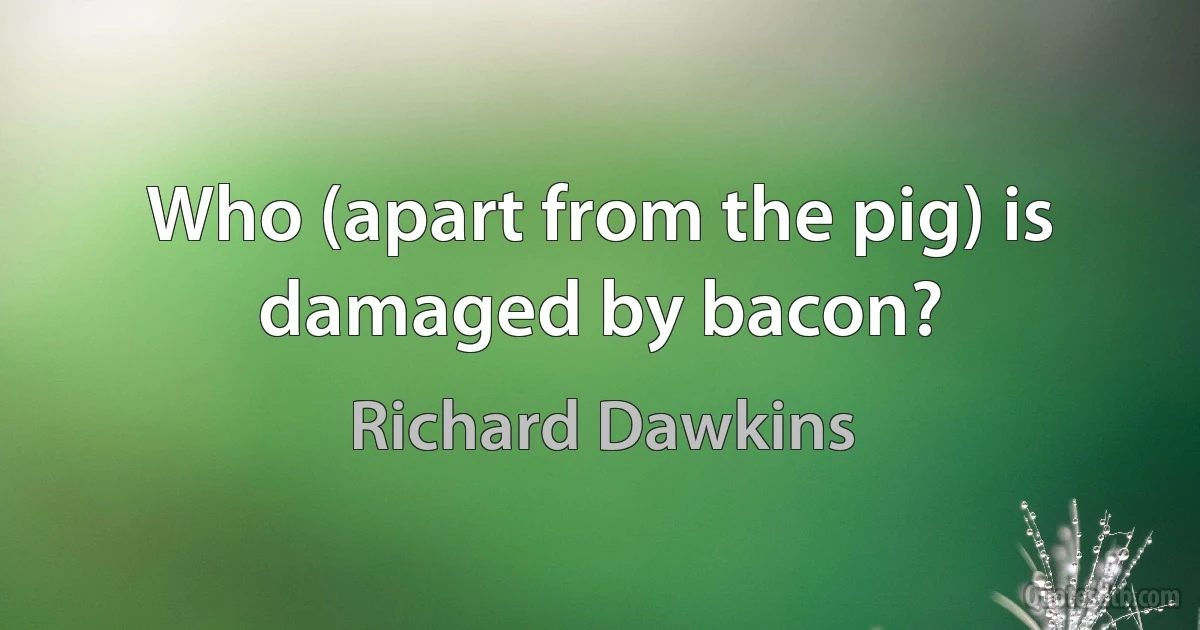 Who (apart from the pig) is damaged by bacon? (Richard Dawkins)