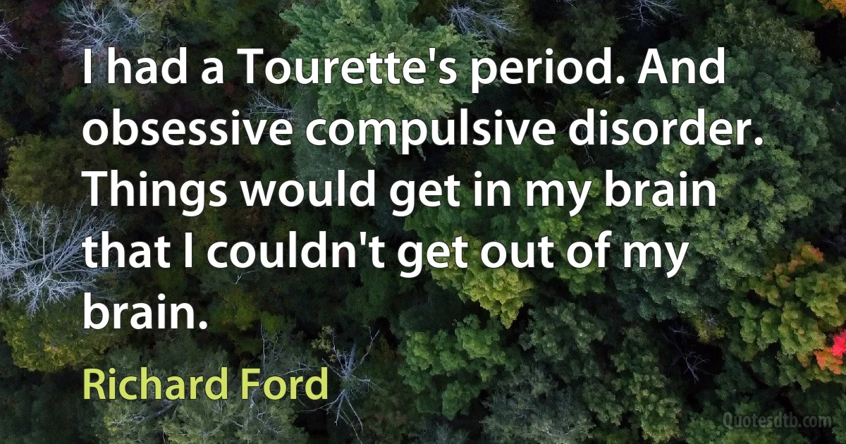 I had a Tourette's period. And obsessive compulsive disorder. Things would get in my brain that I couldn't get out of my brain. (Richard Ford)