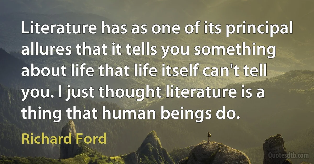 Literature has as one of its principal allures that it tells you something about life that life itself can't tell you. I just thought literature is a thing that human beings do. (Richard Ford)