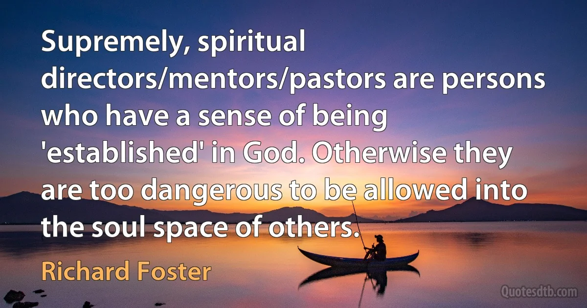 Supremely, spiritual directors/mentors/pastors are persons who have a sense of being 'established' in God. Otherwise they are too dangerous to be allowed into the soul space of others. (Richard Foster)