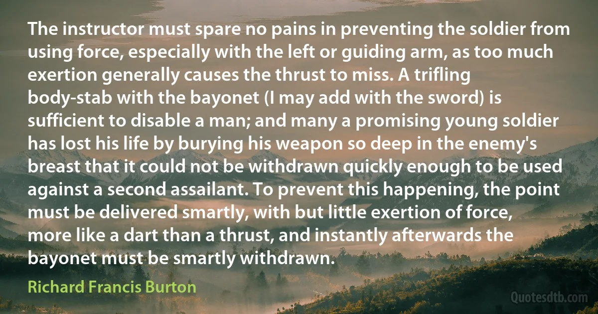 The instructor must spare no pains in preventing the soldier from using force, especially with the left or guiding arm, as too much exertion generally causes the thrust to miss. A trifling body-stab with the bayonet (I may add with the sword) is sufficient to disable a man; and many a promising young soldier has lost his life by burying his weapon so deep in the enemy's breast that it could not be withdrawn quickly enough to be used against a second assailant. To prevent this happening, the point must be delivered smartly, with but little exertion of force, more like a dart than a thrust, and instantly afterwards the bayonet must be smartly withdrawn. (Richard Francis Burton)